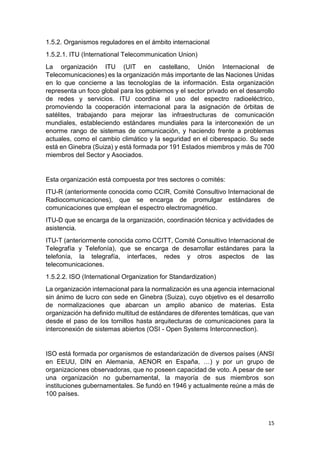 15
1.5.2. Organismos reguladores en el ámbito internacional
1.5.2.1. ITU (International Telecommunication Union)
La organización ITU (UIT en castellano, Unión Internacional de
Telecomunicaciones) es la organización más importante de las Naciones Unidas
en lo que concierne a las tecnologías de la información. Esta organización
representa un foco global para los gobiernos y el sector privado en el desarrollo
de redes y servicios. ITU coordina el uso del espectro radioeléctrico,
promoviendo la cooperación internacional para la asignación de órbitas de
satélites, trabajando para mejorar las infraestructuras de comunicación
mundiales, estableciendo estándares mundiales para la interconexión de un
enorme rango de sistemas de comunicación, y haciendo frente a problemas
actuales, como el cambio climático y la seguridad en el ciberespacio. Su sede
está en Ginebra (Suiza) y está formada por 191 Estados miembros y más de 700
miembros del Sector y Asociados.
Esta organización está compuesta por tres sectores o comités:
ITU-R (anteriormente conocida como CCIR, Comité Consultivo Internacional de
Radiocomunicaciones), que se encarga de promulgar estándares de
comunicaciones que emplean el espectro electromagnético.
ITU-D que se encarga de la organización, coordinación técnica y actividades de
asistencia.
ITU-T (anteriormente conocida como CCITT, Comité Consultivo Internacional de
Telegrafía y Telefonía), que se encarga de desarrollar estándares para la
telefonía, la telegrafía, interfaces, redes y otros aspectos de las
telecomunicaciones.
1.5.2.2. ISO (International Organization for Standardization)
La organización internacional para la normalización es una agencia internacional
sin ánimo de lucro con sede en Ginebra (Suiza), cuyo objetivo es el desarrollo
de normalizaciones que abarcan un amplio abanico de materias. Esta
organización ha definido multitud de estándares de diferentes temáticas, que van
desde el paso de los tornillos hasta arquitecturas de comunicaciones para la
interconexión de sistemas abiertos (OSI - Open Systems Interconnection).
ISO está formada por organismos de estandarización de diversos países (ANSI
en EEUU, DIN en Alemania, AENOR en España, …) y por un grupo de
organizaciones observadoras, que no poseen capacidad de voto. A pesar de ser
una organización no gubernamental, la mayoría de sus miembros son
instituciones gubernamentales. Se fundó en 1946 y actualmente reúne a más de
100 países.
 