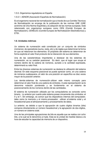 18
1.5.5. Organismos reguladores en España
1.5.5.1. AENOR (Asociación Española de Normalización)
Es el organismo nacional de normalización que a través de sus Comités Técnicos
de Normalización se encarga de la publicación de las normas UNE (UNE
acrónimo de Una Norma Española) y la adopción de las normas europeas. Está
relacionado con organismos europeos como CEN (Comité Europeo de
Normalización), CENELEC (Comité Europeo de Normalización Electrotécnica) y
ETSI.
1.6. Unidades métricas
Un sistema de numeración está constituido por un conjunto de símbolos
(números), de operadores (suma, resta, etc) y de reglas que determinan la forma
en que se relacionan los elementos. El propósito del sistema es determinar de
forma explícita el valor final producto de la interacción de sus elementos.
Una de las características importantes a destacar de los sistemas de
numeración, es su carácter posicional. Es decir, que el lugar que ocupa el
número dentro de la cadena de números, aunado a la cantidad expresada,
determinará su valor final.
Entre los diversos sistemas de numeración se destaca la utilización del sistema
decimal. En este esquema posicional se puede apreciar como, en una cadena
de números cualesquiera, el valor de una posición en específico es diez veces
mayor de la posición anterior.
Los demás sistemas de numeración utilizan este mismo concepto para
determinar el valor final de una cadena de símbolos. A esta representación se le
denomina notación ponderada y se fundamenta en el sistema de
posicionamiento de los números dentro de las cantidades.
El sistema de numeración utilizado por los computadores es conocido como
binario. Lo anterior por cuanto este sistema posee únicamente dos símbolos: el
0 y el 1. Sin embargo, es común que los dispositivos internos del computador,
tales como la memoria y el mismo procesador; utilicen el sistema octal y el
hexadecimal para el almacenamiento y procesamiento de datos.
Lo anterior, es debido a que la agrupación de cuatro dígitos binarios (bits)
compone directamente un número hexadecimal y la agrupación de dos dígitos,
un número en sistema octal.
Una de las principales agrupaciones de bits es aquella que se realiza con ocho
bits, a la cual se le denomina un byte. Esta es la unidad de medida básica a la
hora de estudiar la capacidad de memoria de un dispositivo.
 