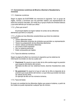 19
1.7. Conversiones numéricas de Binario a Decimal a Hexadecimal y
viceversa
1.7.1. Sistemas numéricos
Según la página de EUSTON96 nos menciona lo siguiente: “son un grupo de
reglas, normas y convenios que nos permiten realizar una representación de
todos los números naturales, por medio de un grupo amplio de símbolos básicos
y que está definido por la base que utiliza.”
1.7.2. ¿Para qué sirven?
El principal objetivo es lograr realizar el conteo de los diferentes
elementos que tiene un conjunto.
1.7.3. ¿Cuáles son las diferentes características que tiene los sistemas
numéricos?
 Tienen diferentes bases
 Tienen diferentes conjuntos de símbolos que permiten su representación
 Tienen la yuxtaposición de los diferentes elementos
 Tienen valores ponderados diferentes
 El numero 0 tiene expresión
 Son un sistema posicional
 Están compuestos por dígitos
1.7.4. Tipos de sistemas numéricos
Según la página EcuRed nos menciona lo siguiente que los sistemas de
información se dividen en dos los cuales son:
 Posicional: Es aquel en que el valor de la cifra cambia según la posición
que ocupa la cifra dentro del número.
Ejemplos de ellos son los: sistemas binario, decimal, hexadecimal, octal,
etc.
 No posicional: Es aquel en el que el valor de la cifra no depende de la
posición que ocupe dentro del número. Lo que indica que existen dos tipos
de valores de las cifras.
Un ejemplo de ello son los números romanos.
1.7.5. Tipos de bases
Es igual a la cantidad de los diferentes dígitos que posee el sistema, a partir de
los cuales se puede representar cualquier tipo de número.
 