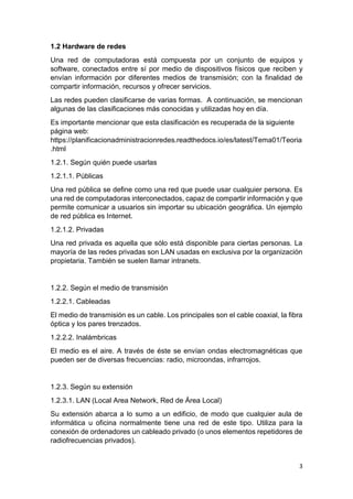 3
1.2 Hardware de redes
Una red de computadoras está compuesta por un conjunto de equipos y
software, conectados entre sí por medio de dispositivos físicos que reciben y
envían información por diferentes medios de transmisión; con la finalidad de
compartir información, recursos y ofrecer servicios.
Las redes pueden clasificarse de varias formas. A continuación, se mencionan
algunas de las clasificaciones más conocidas y utilizadas hoy en día.
Es importante mencionar que esta clasificación es recuperada de la siguiente
página web:
https://planificacionadministracionredes.readthedocs.io/es/latest/Tema01/Teoria
.html
1.2.1. Según quién puede usarlas
1.2.1.1. Públicas
Una red pública se define como una red que puede usar cualquier persona. Es
una red de computadoras interconectados, capaz de compartir información y que
permite comunicar a usuarios sin importar su ubicación geográfica. Un ejemplo
de red pública es Internet.
1.2.1.2. Privadas
Una red privada es aquella que sólo está disponible para ciertas personas. La
mayoría de las redes privadas son LAN usadas en exclusiva por la organización
propietaria. También se suelen llamar intranets.
1.2.2. Según el medio de transmisión
1.2.2.1. Cableadas
El medio de transmisión es un cable. Los principales son el cable coaxial, la fibra
óptica y los pares trenzados.
1.2.2.2. Inalámbricas
El medio es el aire. A través de éste se envían ondas electromagnéticas que
pueden ser de diversas frecuencias: radio, microondas, infrarrojos.
1.2.3. Según su extensión
1.2.3.1. LAN (Local Area Network, Red de Área Local)
Su extensión abarca a lo sumo a un edificio, de modo que cualquier aula de
informática u oficina normalmente tiene una red de este tipo. Utiliza para la
conexión de ordenadores un cableado privado (o unos elementos repetidores de
radiofrecuencias privados).
 