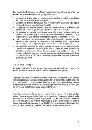 5
Las topologías físicas que se utilizan comúnmente son de bus, de anillo, en
estrella, en estrella extendida, jerárquica y en malla.
 La topología de bus utiliza un único segmento backbone (cable) al que todos
los hosts se conectan de forma directa.
 La topología de anillo conecta un host con el siguiente y al último host con el
primero. Esto crea un anillo físico de cable.
 La topología en estrella conecta todos los cables con un punto central de
concentración. Por lo general, este punto es un hub o un switch.
 La topología en estrella extendida se desarrolla a partir de la topología en
estrella. Esta topología conecta estrellas individuales conectando los
hubs/switches. Esto permite extender la longitud y el tamaño de la red.
 La topología jerárquica se desarrolla de forma similar a la topología en estrella
extendida pero, en lugar de conectar los hubs/switches entre sí, el sistema
se conecta con un computador que controla el tráfico de la topología.
 La topología en malla se utiliza cuando no puede existir absolutamente
ninguna interrupción en las comunicaciones, por ejemplo, en los sistemas de
control de una central nuclear. De modo que, como puede observar en el
gráfico, cada host tiene sus propias conexiones con los demás hosts. Esto
también se refleja en el diseño de la Internet, que tiene múltiples rutas hacia
cualquier ubicación.
1.2.4.2. Topología lógica
La topología lógica de una red es la forma en que los hosts se comunican a
través del medio. En redes locales, los dos tipos más comunes son:
Topología lógica de bus: existe un medio compartido entre varios hosts y éstos
compiten por el uso del medio (Acceso al medio por contienda). Cada host envía
sus datos hacia todos los demás hosts de la red. Las estaciones no siguen
ningún orden para utilizar la red, el orden es el primero que entra, el primero que
se sirve. Esta es la forma en que funciona Ethernet.
Topología lógica de anillo: existe un medio compartido entre varios hosts y éstos
deben recibir un testigo (token) para poder transmitir. Esta transmisión controla
el acceso al medio mediante la transmisión de un token electrónico a cada host
de forma secuencial. Cuando un host recibe el token, eso significa que el host
puede enviar datos a través de la red. Si el host no tiene ningún dato para enviar,
pasa el token (testigo) al siguiente host y el proceso se vuelve a repetir.
 