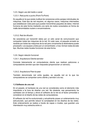 6
1.2.5. Según uso del medio o canal
1.2.5.1. Red punto a punto (Point-To-Point)
Es aquella en la que existe multitud de conexiones entre parejas individuales de
máquinas. Este tipo de red requiere, en algunos casos, máquinas intermedias
que establezcan rutas para que puedan transmitirse paquetes de datos. Internet
funciona de esta forma mediante una serie de nodos conectados en forma de
malla denomidados routers o encaminadores.
1.2.5.2. Red de difusión
Se caracteriza por transmitir datos por un sólo canal de comunicación que
comparten todas las máquinas de la red. En este caso, el paquete enviado es
recibido por todas las máquinas de la red pero únicamente la destinataria puede
procesarlo. Los equipos unidos por un concentrador, o hub, forman redes de este
tipo. Muchas redes locales funcionan de esta forma.
1.2.6. Según relación funcional
1.2.6.1. Arquitectura Cliente-servidor
Consiste básicamente en computadores cliente que realizan peticiones a
computadores servidor que dan respuesta (proporcionan un servicio).
1.2.6.2. Arquitectura Peer-to-peer
También denominada red entre iguales, es aquella red en la que los
computadores se comportan como cliente y servidor a la vez.
1.3 Software de una red
En el pasado, el hardware de una red se consideraba como el elemento más
importante a la hora de diseñar una red. No obstante, ese pensamiento ha
cambiado con el tiempo y ahora el software de la red es el factor primordial a
considerar en el diseño de las redes de computadoras.
El software de red ha evolucionado y actualmente posee un ordenamiento muy
estructurado, que permite reducir la complejidad en los diseños de las redes.
Este ordenamiento se realiza a través de capas o niveles, que guardan una
interrelación muy estrecha entre sí.
 