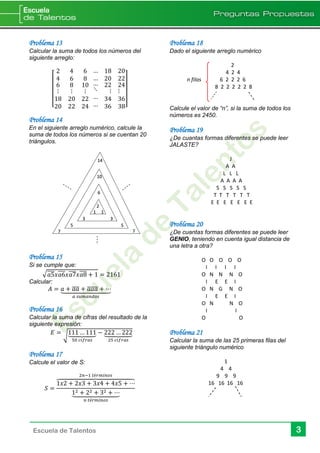 3Escuela de Talentos
Problema 13
Calcular la suma de todos los números del
siguiente arreglo:
[
2 4 6
4 6 8
6
⋮
18
20
8
⋮
20
22
10
⋮
22
24
… 18 20
… 20 22
…
⋱
…
…
22 24
⋮ ⋮
34 36
36 38]
Problema 14
En el siguiente arreglo numérico, calcule la
suma de todos los números si se cuentan 20
triángulos.
Problema 15
Si se cumple que:
√ 𝑎5̅̅̅̅ 𝑥𝑎6̅̅̅̅ 𝑥𝑎7̅̅̅̅ 𝑥𝑎8̅̅̅̅ + 1 = 2161
Calcular:
𝐴 = 𝑎 + 𝑎𝑎̅̅̅̅ + 𝑎𝑎𝑎̅̅̅̅̅ + ⋯⏟
𝑎 𝑠𝑢𝑚𝑎𝑛𝑑𝑜𝑠
Problema 16
Calcular la suma de cifras del resultado de la
siguiente expresión:
𝐸 =
√
111 … 111⏟
50 𝑐𝑖𝑓𝑟𝑎𝑠
− 222 … 222⏟
25 𝑐𝑖𝑓𝑟𝑎𝑠
Problema 17
Calcule el valor de S:
𝑆 =
1𝑥2 + 2𝑥3 + 3𝑥4 + 4𝑥5 + ⋯⏞
2𝑛−1 𝑡é𝑟𝑚𝑖𝑛𝑜𝑠
12 + 22 + 32 + ⋯⏟
𝑛 𝑡é𝑟𝑚𝑖𝑛𝑜𝑠
Problema 18
Dado el siguiente arreglo numérico
2
4 2 4
n filas 6 2 2 2 6
8 2 2 2 2 2 8
Calcule el valor de “n”, si la suma de todos los
números es 2450.
Problema 19
¿De cuantas formas diferentes se puede leer
JALASTE?
J
A A
L L L
A A A A
S S S S S
T T T T T T
E E E E E E E
Problema 20
¿De cuantas formas diferentes se puede leer
GENIO, teniendo en cuenta igual distancia de
una letra a otra?
O O O O O
I I I I
O N N N O
I E E I
O N G N O
I E E I
O N N O
I I
O O
Problema 21
Calcular la suma de las 25 primeras filas del
siguiente triángulo numérico
1
4 4
9 9 9
16 16 16 16
2
1 1
3 3
6
5 5
10
14
7 7
 
