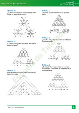 Escuela de Talentos 4
Problema 22
¿Cuántos cuadriláteros cóncavos se pueden
contar en la siguiente figura?
Problema 23
¿Cuántos hexágonos se pueden contar en la
siguiente figura?
Problema 24
Calcule la suma de todos los números en el
siguiente arreglo
Problema 25
Calcule el total de triángulo en la siguiente
figura:
Problema 26
¿Cuántos triángulos se cuentan en total en la
siguiente figura?
Problema 27
¿Cuál es la diferencia entre el número de
cuadriláteros y el número de triángulos en la
siguiente figura?
1 2 3 48 49 50
1 2 3 88 89 90
1 2 3 38 39 40
1919 1 12
2
2
3
3
4
34 4
3
55
6
4 4
55
6
7
6
7
8
20 20
2121
38
30292 31
293 28 3021
 