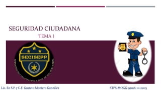 SEGURIDAD CIUDADANA
TEMA I
Lic. En S.P. y C.F. Gustavo Montero González STPS-MOGG-921116-111-0005
 