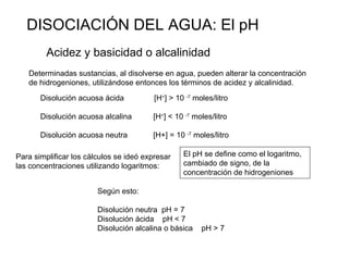 DISOCIACIÓN DEL AGUA: El pH Acidez y basicidad o alcalinidad Determinadas sustancias, al disolverse en agua, pueden altera...