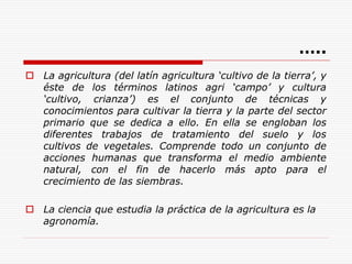 …..
 La agricultura (del latín agricultura ‘cultivo de la tierra’, y
éste de los términos latinos agri ‘campo’ y cultura
‘cultivo, crianza’) es el conjunto de técnicas y
conocimientos para cultivar la tierra y la parte del sector
primario que se dedica a ello. En ella se engloban los
diferentes trabajos de tratamiento del suelo y los
cultivos de vegetales. Comprende todo un conjunto de
acciones humanas que transforma el medio ambiente
natural, con el fin de hacerlo más apto para el
crecimiento de las siembras.
 La ciencia que estudia la práctica de la agricultura es la
agronomía.
 