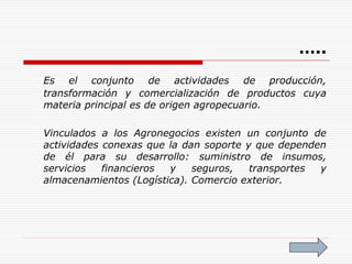 Es el conjunto de actividades de producción,
transformación y comercialización de productos cuya
materia principal es de origen agropecuario.
Vinculados a los Agronegocios existen un conjunto de
actividades conexas que la dan soporte y que dependen
de él para su desarrollo: suministro de insumos,
servicios financieros y seguros, transportes y
almacenamientos (Logística). Comercio exterior.
…..
 