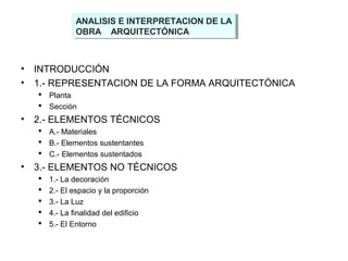 ANALISIS E INTERPRETACION DE LA
OBRA ARQUITECTÓNICA
ANALISIS E INTERPRETACION DE LA
OBRA ARQUITECTÓNICA
• INTRODUCCIÓN
• 1.- REPRESENTACION DE LA FORMA ARQUITECTÓNICA
 Planta
 Sección
• 2.- ELEMENTOS TÉCNICOS
 A.- Materiales
 B.- Elementos sustentantes
 C.- Elementos sustentados
• 3.- ELEMENTOS NO TÉCNICOS
 1.- La decoración
 2.- El espacio y la proporción
 3.- La Luz
 4.- La finalidad del edificio
 5.- El Entorno
 