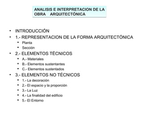 ANALISIS E INTERPRETACION DE LA
                OBRA ARQUITECTÓNICA



•   INTRODUCCIÓN
•   1.- REPRESENTACION DE LA FORMA ARQUITECTÓNICA
     Planta
     Sección
•   2.- ELEMENTOS TÉCNICOS
     A.- Materiales
     B.- Elementos sustentantes
     C.- Elementos sustentados
•   3.- ELEMENTOS NO TÉCNICOS
       1.- La decoración
       2.- El espacio y la proporción
       3.- La Luz
       4.- La finalidad del edificio
       5.- El Entorno
 