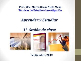 Prof. MSc. Marco Oscar Nieto Mesa



 Aprender y Estudiar

   1ª Sesión de clase




         Septiembre, 2012
 