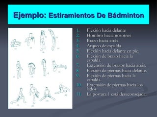 Ejemplo:  Estiramientos De Bádminton Flexión hacia delante Hombro hacia nosotros Brazo hacia atrás Arqueo de espalda Flexión hacia delante en pie. Flexión de brazo hacia la espalda. Extensión de brazos hacia atrás. Flexión de piernas hacia delante. Flexión de piernas hacia la espalda. Extensión de piernas hacia los lados. La postura 1 está desaconsejada. 