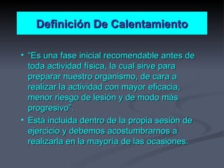Definición De Calentamiento “ Es una fase inicial recomendable antes de toda actividad física, la cual sirve para preparar nuestro organismo, de cara a realizar la actividad con mayor eficacia, menor riesgo de lesión y de modo más progresivo”. Está incluida dentro de la propia sesión de ejercicio y debemos acostumbrarnos a realizarla en la mayoría de las ocasiones. 