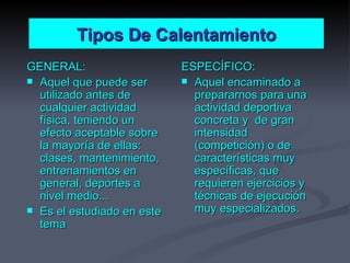 Tipos De Calentamiento GENERAL: Aquel que puede ser utilizado antes de cualquier actividad física, teniendo un efecto aceptable sobre la mayoría de ellas: clases, mantenimiento, entrenamientos en general, deportes a nivel medio... Es el estudiado en este tema ESPECÍFICO: Aquel encaminado a prepararnos para una actividad deportiva concreta y  de gran intensidad (competición) o de características muy específicas, que requieren ejercicios y técnicas de ejecución muy especializados. 
