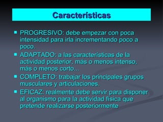 Características PROGRESIVO: debe empezar con poca intensidad para irla incrementando poco a poco. ADAPTADO: a las características de la actividad posterior, más o menos intenso, más o menos corto... COMPLETO: trabajar los principales grupos musculares y articulaciones. EFICAZ: realmente debe servir para disponer al organismo para la actividad física que pretende realizarse posteriormente 