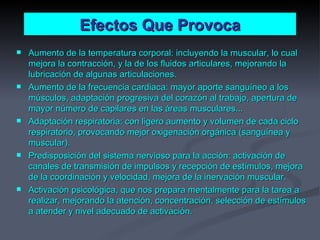 Efectos Que Provoca Aumento de la temperatura corporal: incluyendo la muscular, lo cual mejora la contracción, y la de los fluidos articulares, mejorando la lubricación de algunas articulaciones. Aumento de la frecuencia cardiaca: mayor aporte sanguíneo a los músculos, adaptación progresiva del corazón al trabajo, apertura de mayor número de capilares en las áreas musculares... Adaptación respiratoria: con ligero aumento y volumen de cada ciclo respiratorio, provocando mejor oxigenación orgánica (sanguínea y muscular). Predisposición del sistema nervioso para la acción: activación de canales de transmisión de impulsos y recepción de estímulos, mejora de la coordinación y velocidad, mejora de la inervación muscular. Activación psicológica, que nos prepara mentalmente para la tarea a realizar, mejorando la atención, concentración, selección de estímulos a atender y nivel adecuado de activación. 