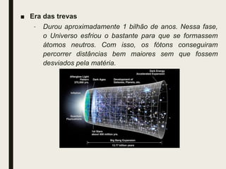 ■ Era das trevas
– Durou aproximadamente 1 bilhão de anos. Nessa fase,
o Universo esfriou o bastante para que se formassem
átomos neutros. Com isso, os fótons conseguiram
percorrer distâncias bem maiores sem que fossem
desviados pela matéria.
 