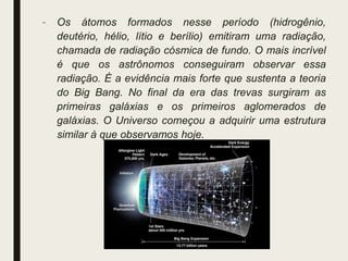 – Os átomos formados nesse período (hidrogênio,
deutério, hélio, lítio e berílio) emitiram uma radiação,
chamada de radiação cósmica de fundo. O mais incrível
é que os astrônomos conseguiram observar essa
radiação. É a evidência mais forte que sustenta a teoria
do Big Bang. No final da era das trevas surgiram as
primeiras galáxias e os primeiros aglomerados de
galáxias. O Universo começou a adquirir uma estrutura
similar à que observamos hoje.
 