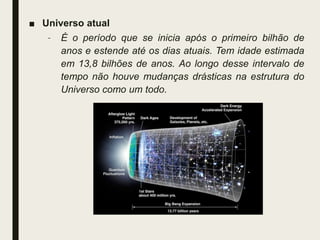 ■ Universo atual
– É o período que se inicia após o primeiro bilhão de
anos e estende até os dias atuais. Tem idade estimada
em 13,8 bilhões de anos. Ao longo desse intervalo de
tempo não houve mudanças drásticas na estrutura do
Universo como um todo.
 