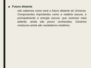 ■ Futuro distante
– não sabemos como será o futuro distante do Universo.
Componentes importantes como a matéria escura, e
principalmente a energia escura, que veremos mais
adiante, ainda são pouco conhecidos. Cenários
vindouros ainda são verdadeiros mistérios.
 