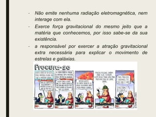 – Não emite nenhuma radiação eletromagnética, nem
interage com ela.
– Exerce força gravitacional do mesmo jeito que a
matéria que conhecemos, por isso sabe-se da sua
existência.
– a responsável por exercer a atração gravitacional
extra necessária para explicar o movimento de
estrelas e galáxias.
 