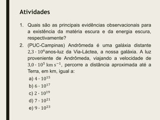 Atividades
1. Quais são as principais evidências observacionais para
a existência da matéria escura e da energia escura,
respectivamente?
2. (PUC-Campinas) Andrômeda é uma galáxia distante
2,3 ∙ 106anos-luz da Via-Láctea, a nossa galáxia. A luz
proveniente de Andrômeda, viajando a velocidade de
3,0 ∙ 105
km s−1
, percorre a distância aproximada até a
Terra, em km, igual a:
a) 4 ∙ 1015
b) 6 ∙ 1017
c) 2 ∙ 1019
d) 7 ∙ 1021
e) 9 ∙ 1023
 