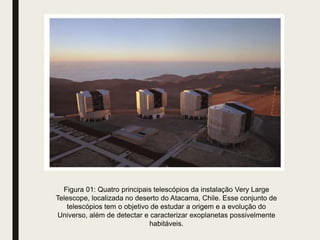 Figura 01: Quatro principais telescópios da instalação Very Large
Telescope, localizada no deserto do Atacama, Chile. Esse conjunto de
telescópios tem o objetivo de estudar a origem e a evolução do
Universo, além de detectar e caracterizar exoplanetas possivelmente
habitáveis.
 
