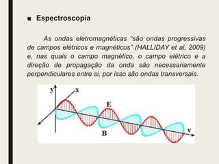 ■ Espectroscopia
As ondas eletromagnéticas “são ondas progressivas
de campos elétricos e magnéticos” (HALLIDAY et al, 2009)
e, nas quais o campo magnético, o campo elétrico e a
direção de propagação da onda são necessariamente
perpendiculares entre si, por isso são ondas transversais.
 