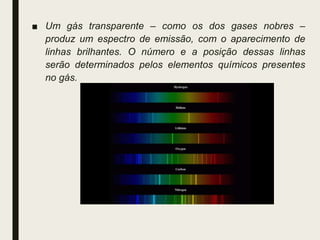 ■ Um gás transparente – como os dos gases nobres –
produz um espectro de emissão, com o aparecimento de
linhas brilhantes. O número e a posição dessas linhas
serão determinados pelos elementos químicos presentes
no gás.
 