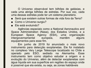 O Universo observável tem bilhões de galáxias, e
cada uma abriga bilhões de estrelas. Por sua vez, cada
uma dessas estrelas pode ter um sistema planetário.
■ Será que existem outras formas de vida fora da Terra?
■ Como o Universo surgiu?
■ Ele está evoluindo?
Agências espaciais como a National Aeronautics and
Space Administration (Nasa), dos Estados Unidos, e a
European Space Agency (ESA), uma organização
intergovernamental europeia, mantêm alguns
equipamentos para esse fim.
Em junho de 2019 foi anunciado o mais novo
instrumento para detecção exoplanetas. Ele foi instalado
no complexo Very Large Telescope localizado no Chile e
operado pelo ESO, sediado na Alemanha. Esse
instrumento tem como objetivo estudar a origem e a
evolução do Universo, além de detectar exoplanetas com
água líquida em sua superfície em regiões do espaço onde
é possível que ela exista, ou seja, as zonas habitáveis
 