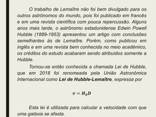 O trabalho de Lemaître não foi bem divulgado para os
outros astrônomos do mundo, pois foi publicado em francês
e em uma revista científica com pouca repercussão. Alguns
anos mais tarde, o astrônomo estadunidense Edwin Powell
Hubble (1889-1953) apresentou um artigo com conclusões
semelhantes às de Lemaître. Porém, como publicou em
inglês e em uma revista bem conhecida no meio acadêmico,
os créditos do estudo acabaram sendo atribuídos somente a
Hubble.
Tornou-se então conhecida a chamada Lei de Hubble,
que em 2018 foi renomeada pela União Astronômica
Internacional como Lei de Hubble-Lemaître, expressa por
𝒗 = 𝑯𝟎𝑫
Esta lei é utilizada para calcular a velocidade com que
uma galáxia se afasta.
 