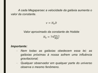A cada Megaparsec a velocidade da galáxia aumenta o
valor da constante.
𝑣 = 𝐻0𝐷
Valor aproximado da constante de Hobble
𝐻0 = 74𝑘𝑚 𝑠
𝑀𝑝𝑐
Importante:
– Nem todas as galáxias obedecem essa lei; as
galáxias próximas à nossa sofrem uma influência
gravitacional;
– Qualquer observador em qualquer parte do universo
observa o mesmo fenômeno.
 