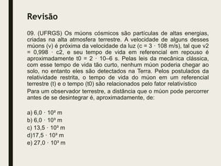 Revisão
09. (UFRGS) Os múons cósmicos são partículas de altas energias,
criadas na alta atmosfera terrestre. A velocidade de alguns desses
múons (v) é próxima da velocidade da luz (c = 3 · 108 m/s), tal que v2
= 0,998 · c2, e seu tempo de vida em referencial em repouso é
aproximadamente t0 = 2 · 10–6 s. Pelas leis da mecânica clássica,
com esse tempo de vida tão curto, nenhum múon poderia chegar ao
solo, no entanto eles são detectados na Terra. Pelos postulados da
relatividade restrita, o tempo de vida do múon em um referencial
terrestre (t) e o tempo (t0) são relacionados pelo fator relativístico
Para um observador terrestre, a distância que o múon pode percorrer
antes de se desintegrar é, aproximadamente, de:
a) 6,0 · 10² m
b) 6,0 · 10³ m
c) 13,5 · 10³ m
d)17,5 · 10³ m
e) 27,0 · 10³ m
 