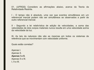 01. (UFRGS) Considere as afirmações abaixo, acerca da Teoria da
Relatividade Restrita.
I - O tempo não é absoluto, uma vez que eventos simultâneos em um
referencial inercial podem não ser simultâneos se observados a partir de
outro referencial inercial.
II - Segundo a lei relativística de adição de velocidades, a soma das
velocidades de dois corpos materiais nunca resulta em uma velocidade acima
da velocidade da luz.
III- As leis da natureza não são as mesmas em todos os sistemas de
referência que se movimentam com velocidade uniforme.
Quais estão corretas?
Apenas I.
Apenas II.
Apenas I e lI.
Apenas II e III.
I, II e III.
 