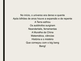 No início, o universo era denso e quente
Após bilhões de anos houve a expansão e de repente
A Terra esfriou
Os autótrofos surgiram
Neandertalis, ferramentas
A Muralha da China
Matemática, ciências
História e o mistério
Que começou com o big bang
Bang!
 