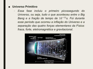 ■ Universo Primitivo
– Essa fase incluiu o primeiro picossegundo do
Universo, ou seja, tudo o que aconteceu entre o Big
Bang e a fração de tempo de 10−12s. Foi durante
esse período que ocorreu a inflação do Universo e a
separação das quatro forças elementares da Física:
fraca, forte, eletromagnética e gravitacional.
 