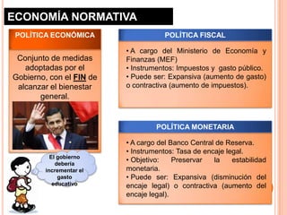 ECONOMÍA NORMATIVA
 POLÍTICA ECONÓMICA                   POLÍTICA FISCAL

                          • A cargo del Ministerio de Economía y
 Conjunto de medidas      Finanzas (MEF)
   adoptadas por el       • Instrumentos: Impuestos y gasto público.
Gobierno, con el FIN de   • Puede ser: Expansiva (aumento de gasto)
 alcanzar el bienestar    o contractiva (aumento de impuestos).
       general.


                                   POLÍTICA MONETARIA

                          • A cargo del Banco Central de Reserva.
                          • Instrumentos: Tasa de encaje legal.
          El gobierno
            debería
                          • Objetivo:    Preservar   la    estabilidad
        incrementar el    monetaria.
             gasto        • Puede ser: Expansiva (disminución del
           educativo      encaje legal) o contractiva (aumento del
                          encaje legal).
 