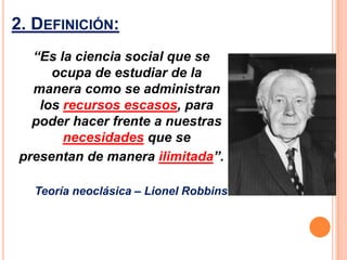 2. DEFINICIÓN:
  “Es la ciencia social que se
     ocupa de estudiar de la
  manera como se administran
   los recursos escasos, para
  poder hacer frente a nuestras
       necesidades que se
presentan de manera ilimitada”.

  Teoría neoclásica – Lionel Robbins
 