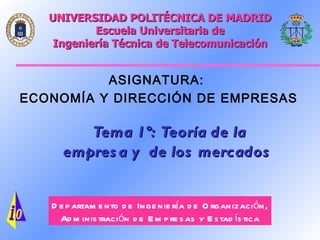 UNIVERSIDAD POLITÉCNICA DE MADRID
        Escuela Universitaria de
 Ingeniería Técnica de Telecomunicación


          ASIGNATURA:
ECONOMÍ    DIRECCIÓ
ECONOMÍA Y DIRECCIÓN DE EMPRESAS


       Tema 1º: Teoría de la
     empresa y de los mercados


  Departamento de Ingeniería de Organización,
    Administración de Empresas y Estadística
 