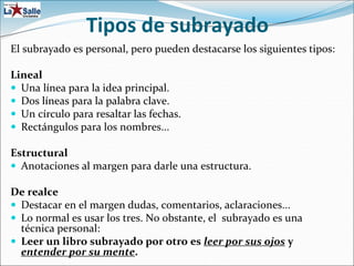 Tipos de subrayado
El subrayado es personal, pero pueden destacarse los siguientes tipos:
Lineal
 Una línea para la idea principal.
 Dos líneas para la palabra clave.
 Un círculo para resaltar las fechas.
 Rectángulos para los nombres...
Estructural
 Anotaciones al margen para darle una estructura.
De realce
 Destacar en el margen dudas, comentarios, aclaraciones...
 Lo normal es usar los tres. No obstante, el subrayado es una
técnica personal:
 Leer un libro subrayado por otro es leer por sus ojos y
entender por su mente.
 