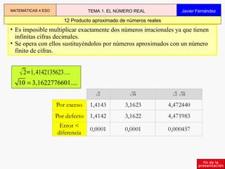 Es imposible multiplicar exactamente dos números irracionales ya que tienen infinitas cifras decimales. Se opera con ellos sustituyéndolos por números aproximados con un número finito de cifras. 12 Producto aproximado de números reales MATEMÁTICAS 4 ESO TEMA 1. EL NÚMERO REAL Javier Fernández 