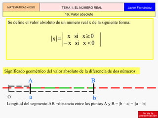 Se define el valor absoluto de un número real x de la siguiente forma: Significado geométrico del valor absoluto de la diferencia de dos números Longitud del segmento AB =distancia entre los puntos A y B = |b – a| =  |a – b| 16. Valor absoluto MATEMÁTICAS 4 ESO TEMA 1. EL NÚMERO REAL Javier Fernández O A a B b 