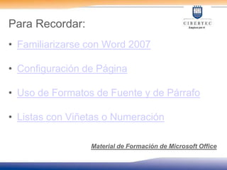 Para Recordar:Familiarizarse con Word 2007Configuración de PáginaUso de Formatos de Fuente y de PárrafoListas con Viñetas o NumeraciónMaterial de Formación de Microsoft Office