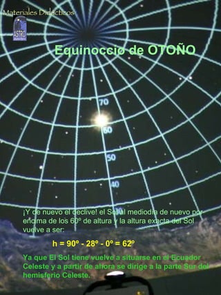 Equinoccio de OTOÑO ¡Y de nuevo el declive! el Sol al mediodía de nuevo por encima de los 60º de altura y la altura exacta del Sol vuelve a ser:  h = 90º - 28º - 0º = 62º   Ya que El Sol tiene vuelve a situarse en el Ecuador Celeste y a partir de ahora se dirige a la parte Sur del hemisferio Celeste. Materiales Didácticos 
