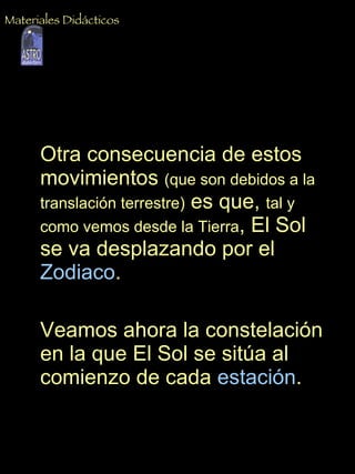 Otra consecuencia de estos movimientos  (que son debidos a la translación terrestre)  es que,  tal y como vemos desde la Tierra , El Sol se va desplazando por el  Zodiaco .  Veamos ahora la constelación en la que El Sol se sitúa al comienzo de cada  estación . Materiales Didácticos 