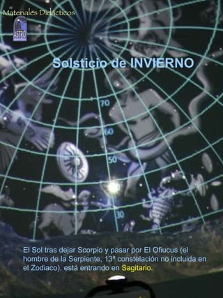 Solsticio de INVIERNO El Sol al mediodía, por debajo de los 40º de altura. Si suponemos que estamos situados a una latitud de 28º N  (latitud media de las Islas Canarias)  la altura exacta del Sol será: h = 90º - 28º - 23.5º = 38.5º   23.5º es la inclinación del eje de la Tierra, que es la declinación solar en esta fecha  (con signo negativo). Solsticio de INVIERNO El Sol tras dejar Scorpio y pasar por El Ofiucus (el hombre de la Serpiente, 13ª constelación no incluida en el Zodiaco), está entrando en  Sagitario . Materiales Didácticos 