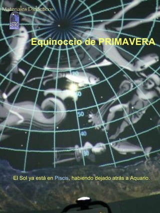 Solsticio de INVIERNO El Sol al mediodía, por debajo de los 40º de altura. Si suponemos que estamos situados a una latitud de 28º N  (latitud media de las Islas Canarias)  la altura exacta del Sol será: h = 90º - 28º - 23.5º = 38.5º   23.5º es la inclinación del eje de la Tierra, que es la declinación solar en esta fecha  (con signo negativo). Equinoccio de PRIMAVERA El Sol ya está en  Piscis , habiendo dejado atrás a Aquario. Materiales Didácticos 
