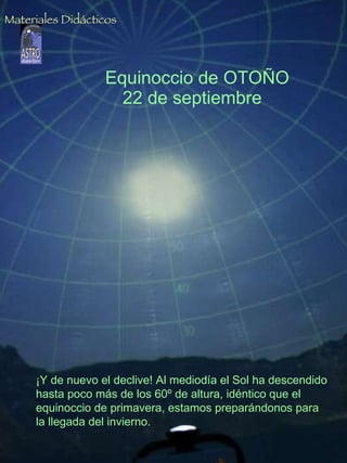 Equinoccio de OTOÑO 22 de septiembre  ¡Y de nuevo el declive! Al mediodía el Sol ha descendido hasta poco más de los 60º de altura, idéntico que el equinoccio de primavera, estamos preparándonos para la llegada del invierno. Materiales Didácticos 