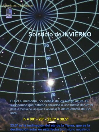 Solsticio de INVIERNO El Sol al mediodía, por debajo de los 40º de altura. Si suponemos que estamos situados a una latitud de 28º N  (latitud media de las Islas Canarias)  la altura exacta del Sol será: h = 90º - 28º - 23.5º = 38.5º   23.5º es la inclinación del eje de la Tierra, que es la declinación solar en esta fecha  (con signo negativo). Materiales Didácticos 
