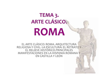 EL ARTE CLÁSICO: ROMA. ARQUITECTURA 
RELIGIOSA Y CIVIL. LA ESCULTURA: EL RETRATO Y 
EL RELIEVE HISTÓRICO.PRINCIPALES 
MANIFESTACIONES EN LA HISPANIA ROMANA Y 
EN CASTILLA Y LEÓN 
 